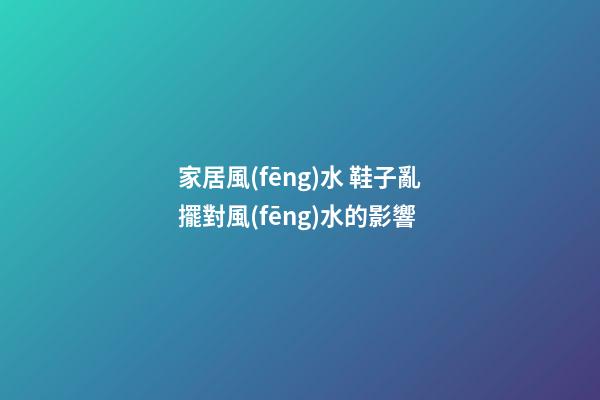 家居風(fēng)水 鞋子亂擺對風(fēng)水的影響